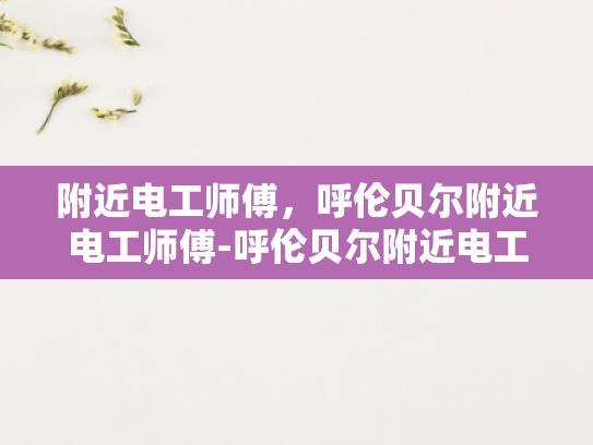 附近电工师傅，呼伦贝尔附近电工师傅-呼伦贝尔附近电工师傅的专业服务与质量保证
