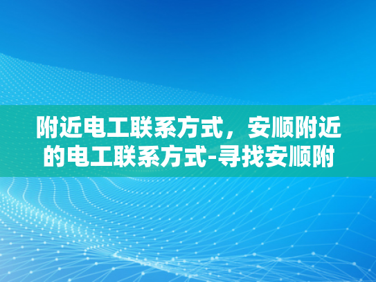 附近电工联系方式，安顺附近的电工联系方式-寻找安顺附近电工的实用指南