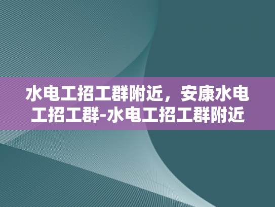水电工招工群附近，安康水电工招工群-水电工招工群附近，安康水电工招工群