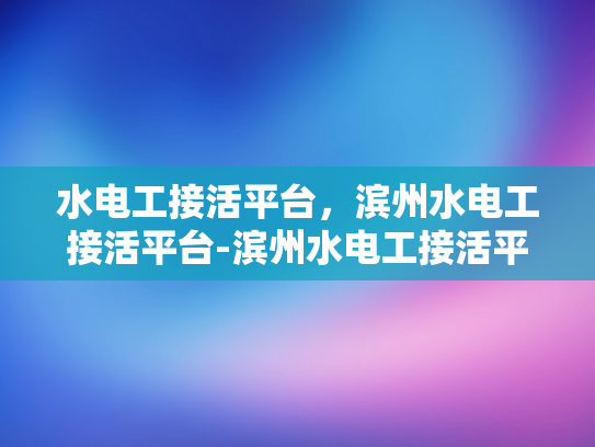 水电工接活平台，滨州水电工接活平台-滨州水电工接活平台，技术与服务的桥梁