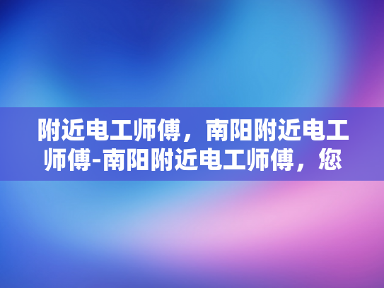附近电工师傅，南阳附近电工师傅-南阳附近电工师傅，您身边的电力守护者