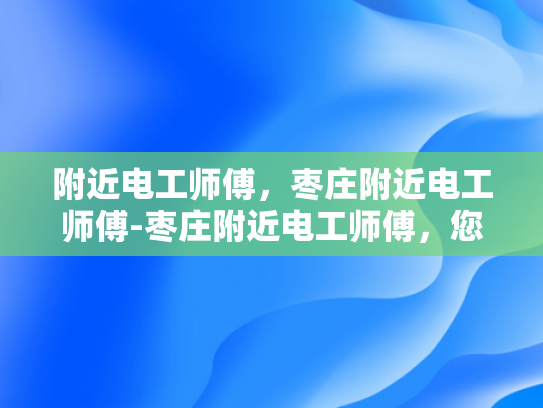 附近电工师傅，枣庄附近电工师傅-枣庄附近电工师傅，您的家庭和企业的电力守护者