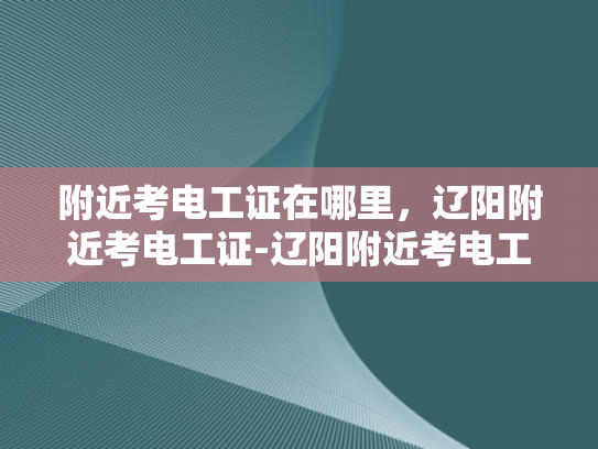 附近考电工证在哪里，辽阳附近考电工证-辽阳附近考电工证的指南