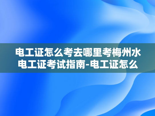 电工证怎么考去哪里考梅州水电工证考试指南-电工证怎么考？梅州水电工证考试指南