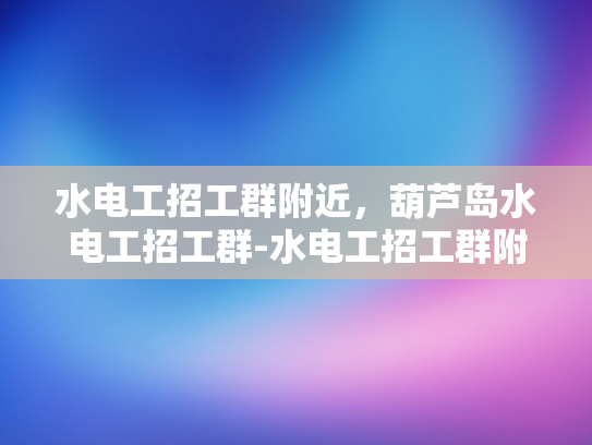 水电工招工群附近，葫芦岛水电工招工群-水电工招工群附近，葫芦岛水电工招工群