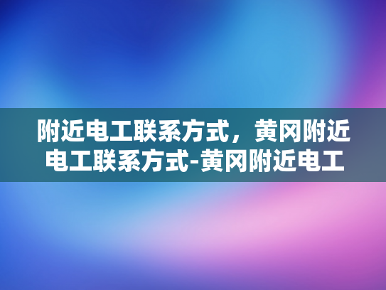 附近电工联系方式，黄冈附近电工联系方式-黄冈附近电工联系方式