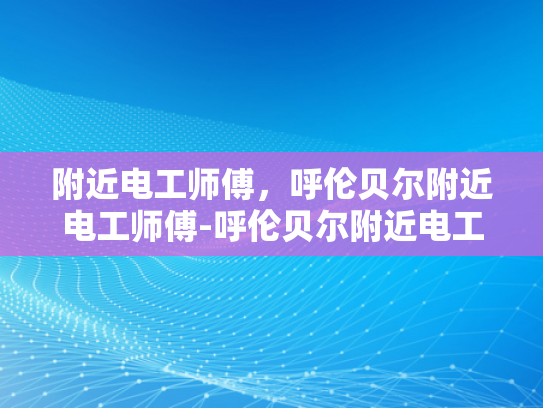 附近电工师傅，呼伦贝尔附近电工师傅-呼伦贝尔附近电工师傅—您的家庭和企业的可靠电力守护者
