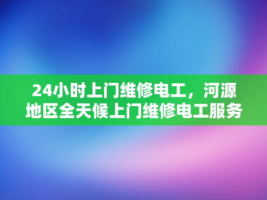 24小时上门维修电工，河源地区全天候上门维修电工服务-全天候服务，24小时上门维修电工—河源地区为您的电力需求保驾护航