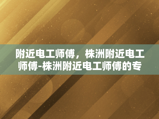 附近电工师傅，株洲附近电工师傅-株洲附近电工师傅的专业技能与服务