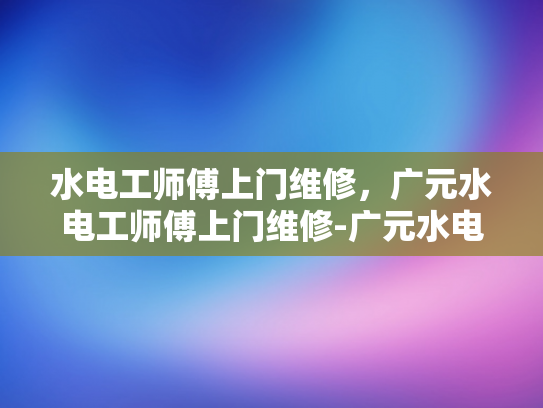 水电工师傅上门维修，广元水电工师傅上门维修-广元水电工师傅上门维修服务