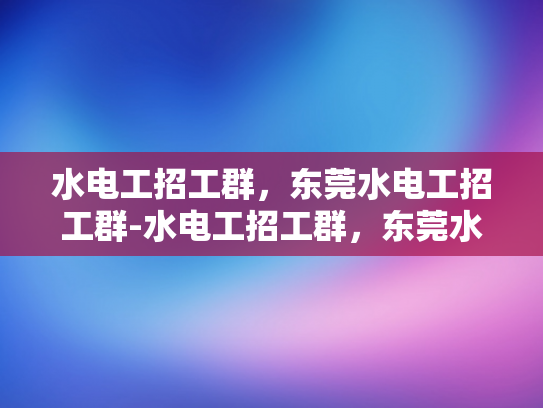 水电工招工群，东莞水电工招工群-水电工招工群，东莞水电工招聘的高效平台