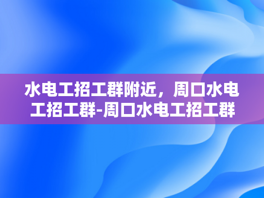 水电工招工群附近，周口水电工招工群-周口水电工招工群，寻找附近水电工的不二之选
