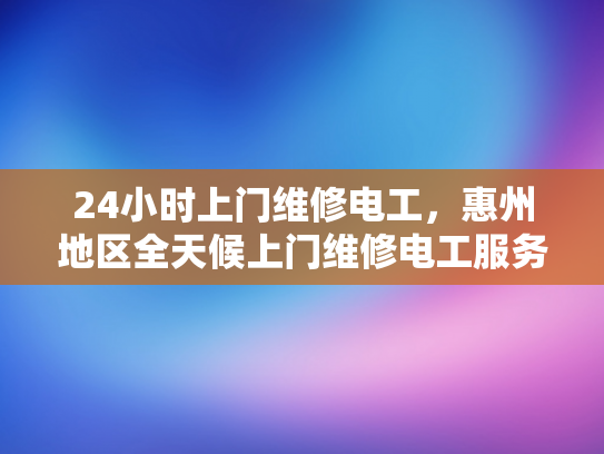 24小时上门维修电工，惠州地区全天候上门维修电工服务-全天候24小时上门维修电工服务—惠州地区的承诺与承诺