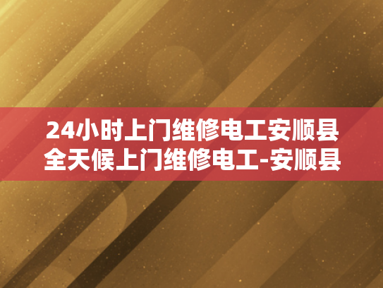 24小时上门维修电工安顺县全天候上门维修电工-安顺县24小时上门维修电工服务