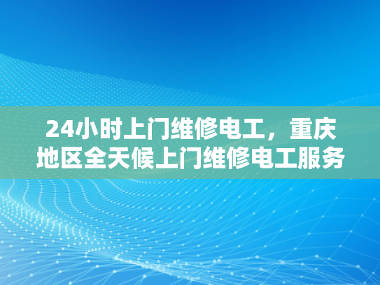 24小时上门维修电工，重庆地区全天候上门维修电工服务-全天候上门维修电工服务—重庆地区24小时响应保障