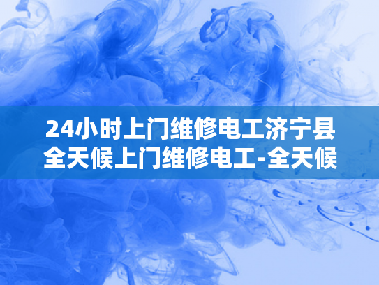 24小时上门维修电工济宁县全天候上门维修电工-全天候服务，24小时上门维修电工济宁县