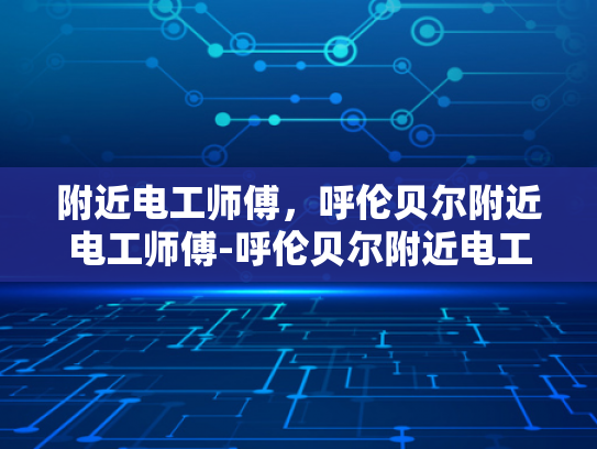 附近电工师傅，呼伦贝尔附近电工师傅-呼伦贝尔附近电工师傅，专业服务，保障安全