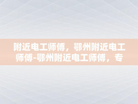 附近电工师傅，鄂州附近电工师傅-鄂州附近电工师傅，专业服务，值得信赖
