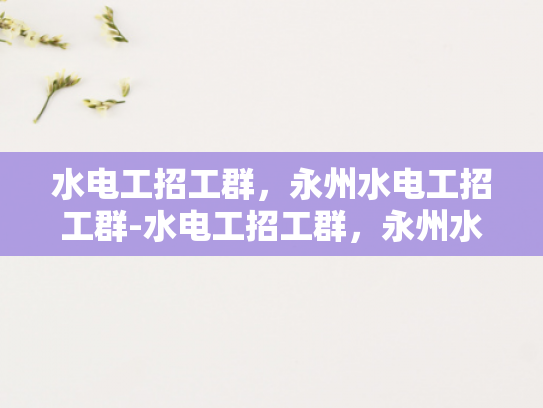 水电工招工群，永州水电工招工群-水电工招工群，永州水电工招工群