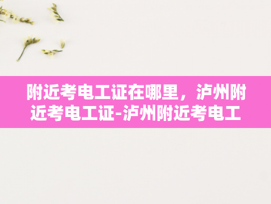 附近考电工证在哪里，泸州附近考电工证-泸州附近考电工证的指南
