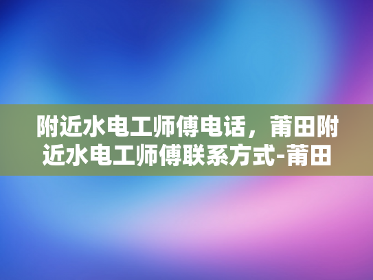 附近水电工师傅电话，莆田附近水电工师傅联系方式-莆田附近水电工师傅联系方式大搜索