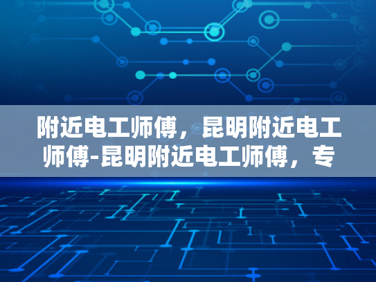 附近电工师傅，昆明附近电工师傅-昆明附近电工师傅，专业服务，值得信赖