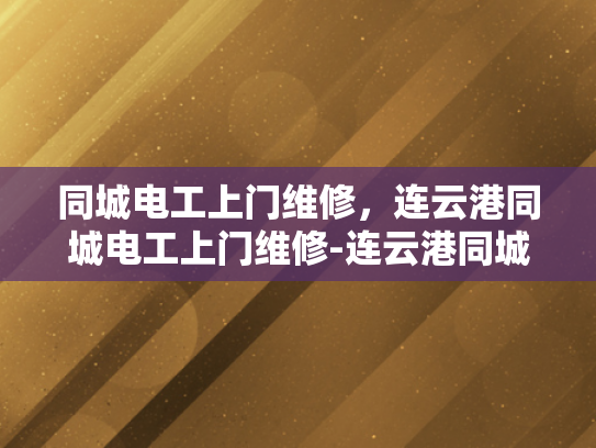 同城电工上门维修，连云港同城电工上门维修-连云港同城电工上门维修服务，您的家庭电力安全守护者
