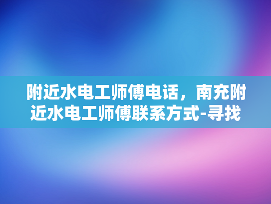 附近水电工师傅电话，南充附近水电工师傅联系方式-寻找南充附近的专业水电工师傅