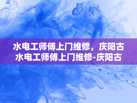 水电工师傅上门维修，庆阳古水电工师傅上门维修-庆阳古水电工师傅上门维修