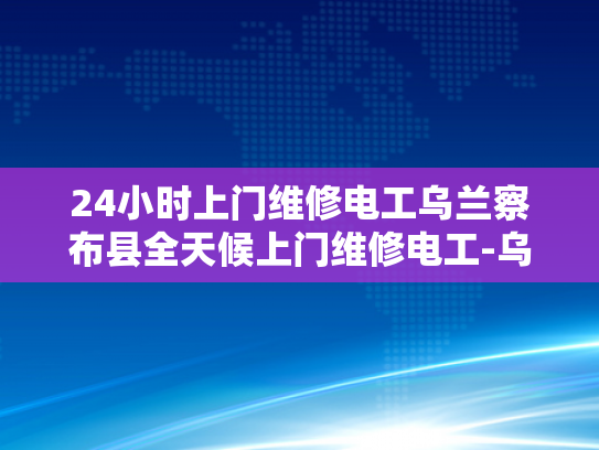 24小时上门维修电工乌兰察布县全天候上门维修电工-乌兰察布县24小时上门维修电工服务