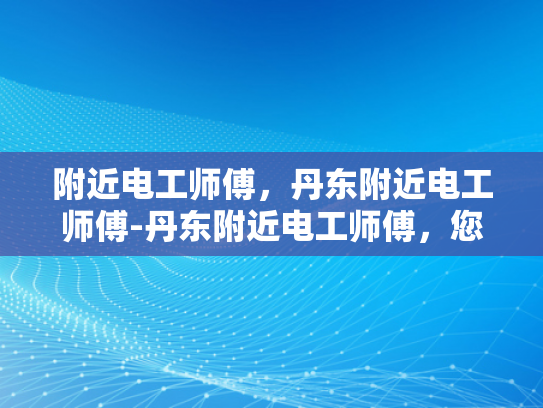 附近电工师傅，丹东附近电工师傅-丹东附近电工师傅，您的家庭和企业的电力守护者