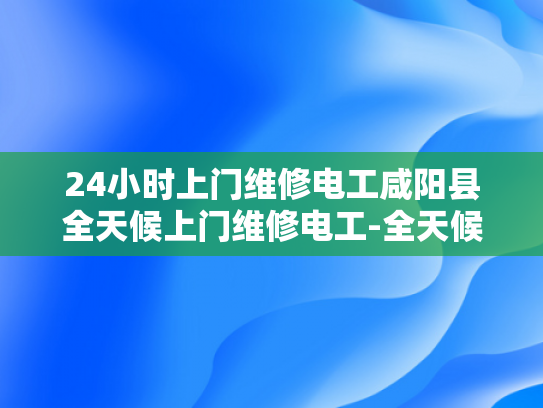 24小时上门维修电工咸阳县全天候上门维修电工-全天候服务，24小时上门维修电工咸阳县