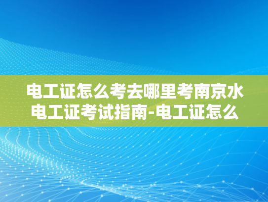 电工证怎么考去哪里考南京水电工证考试指南-电工证怎么考？南京水电工证考试指南