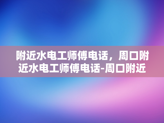 附近水电工师傅电话，周口附近水电工师傅电话-周口附近水电工师傅电话