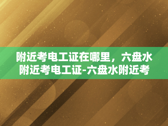 附近考电工证在哪里，六盘水附近考电工证-六盘水附近考电工证的地点指南