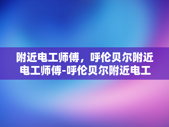 附近电工师傅，呼伦贝尔附近电工师傅-呼伦贝尔附近电工师傅的专业技能与服务