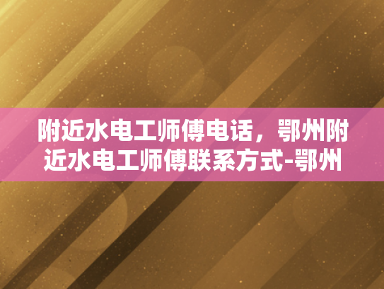 附近水电工师傅电话，鄂州附近水电工师傅联系方式-鄂州附近水电维修服务，寻找专业水电工师傅的实用指南