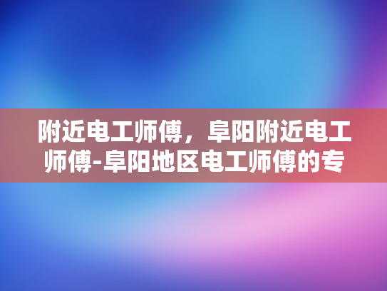 附近电工师傅，阜阳附近电工师傅-阜阳地区电工师傅的专业服务与质量保证