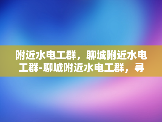 附近水电工群，聊城附近水电工群-聊城附近水电工群，寻找专业水电工的便捷途径