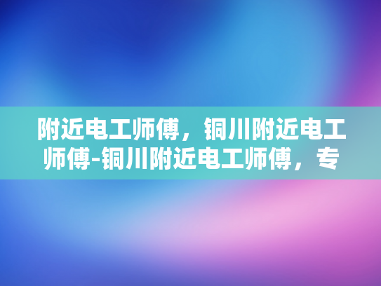 附近电工师傅，铜川附近电工师傅-铜川附近电工师傅，专业服务，安全可靠