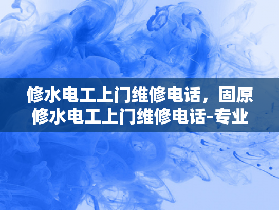 修水电工上门维修电话，固原修水电工上门维修电话-专业电工上门维修服务，固原修水电工，您身边的水电维修专家