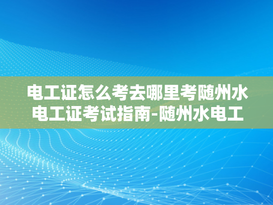 电工证怎么考去哪里考随州水电工证考试指南-随州水电工证考试指南