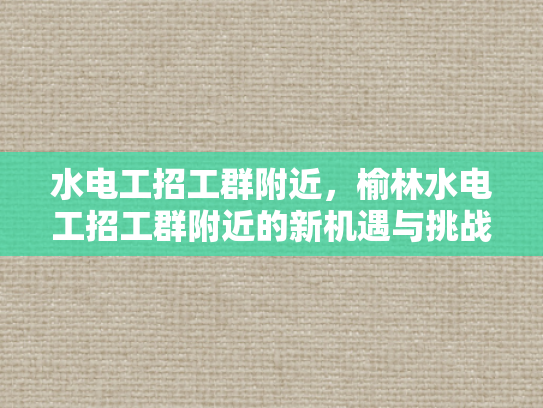 水电工招工群附近，榆林水电工招工群附近的新机遇与挑战-榆林水电工招工群附近新机遇与挑战