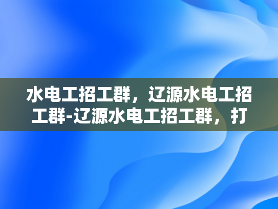 水电工招工群，辽源水电工招工群-辽源水电工招工群，打造高效招聘平台