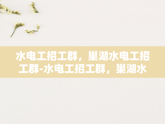 水电工招工群，巢湖水电工招工群-水电工招工群，巢湖水电工的就业新天地
