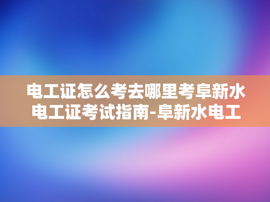 电工证怎么考去哪里考阜新水电工证考试指南-阜新水电工证考试指南
