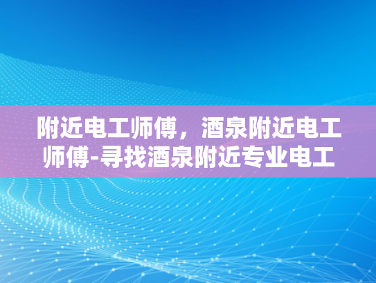 附近电工师傅，酒泉附近电工师傅-寻找酒泉附近专业电工师傅