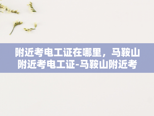 附近考电工证在哪里，马鞍山附近考电工证-马鞍山附近考电工证指南