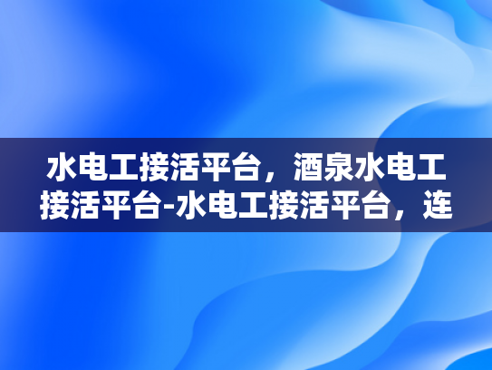 水电工接活平台，酒泉水电工接活平台-水电工接活平台，连接需求与服务的桥梁