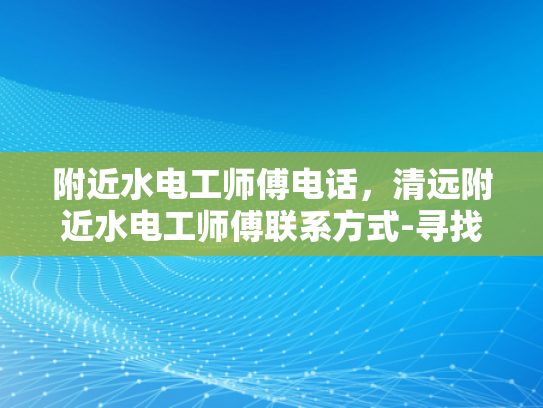 附近水电工师傅电话，清远附近水电工师傅联系方式-寻找附近水电工师傅的实用指南